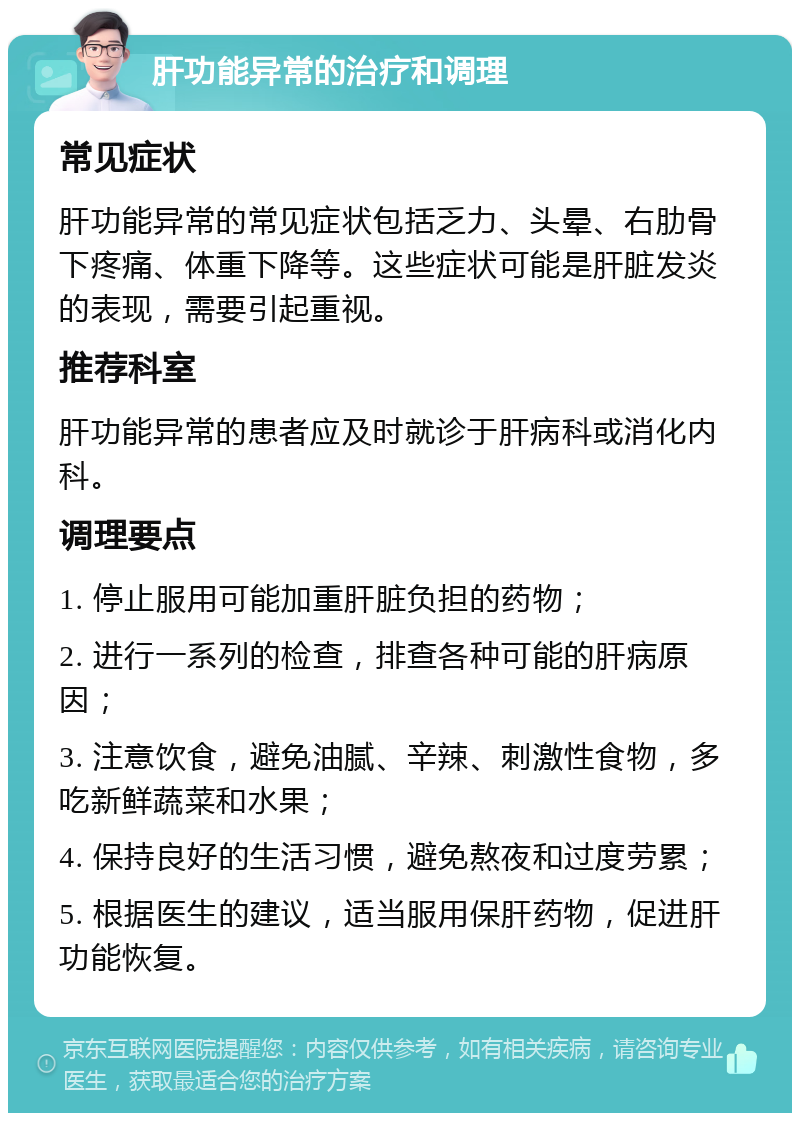 肝功能异常的治疗和调理 常见症状 肝功能异常的常见症状包括乏力、头晕、右肋骨下疼痛、体重下降等。这些症状可能是肝脏发炎的表现，需要引起重视。 推荐科室 肝功能异常的患者应及时就诊于肝病科或消化内科。 调理要点 1. 停止服用可能加重肝脏负担的药物； 2. 进行一系列的检查，排查各种可能的肝病原因； 3. 注意饮食，避免油腻、辛辣、刺激性食物，多吃新鲜蔬菜和水果； 4. 保持良好的生活习惯，避免熬夜和过度劳累； 5. 根据医生的建议，适当服用保肝药物，促进肝功能恢复。