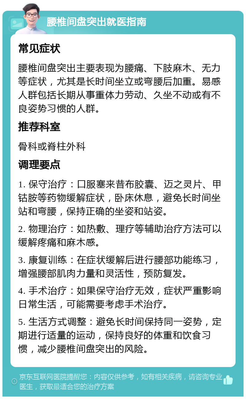 腰椎间盘突出就医指南 常见症状 腰椎间盘突出主要表现为腰痛、下肢麻木、无力等症状，尤其是长时间坐立或弯腰后加重。易感人群包括长期从事重体力劳动、久坐不动或有不良姿势习惯的人群。 推荐科室 骨科或脊柱外科 调理要点 1. 保守治疗：口服塞来昔布胶囊、迈之灵片、甲钴胺等药物缓解症状，卧床休息，避免长时间坐站和弯腰，保持正确的坐姿和站姿。 2. 物理治疗：如热敷、理疗等辅助治疗方法可以缓解疼痛和麻木感。 3. 康复训练：在症状缓解后进行腰部功能练习，增强腰部肌肉力量和灵活性，预防复发。 4. 手术治疗：如果保守治疗无效，症状严重影响日常生活，可能需要考虑手术治疗。 5. 生活方式调整：避免长时间保持同一姿势，定期进行适量的运动，保持良好的体重和饮食习惯，减少腰椎间盘突出的风险。