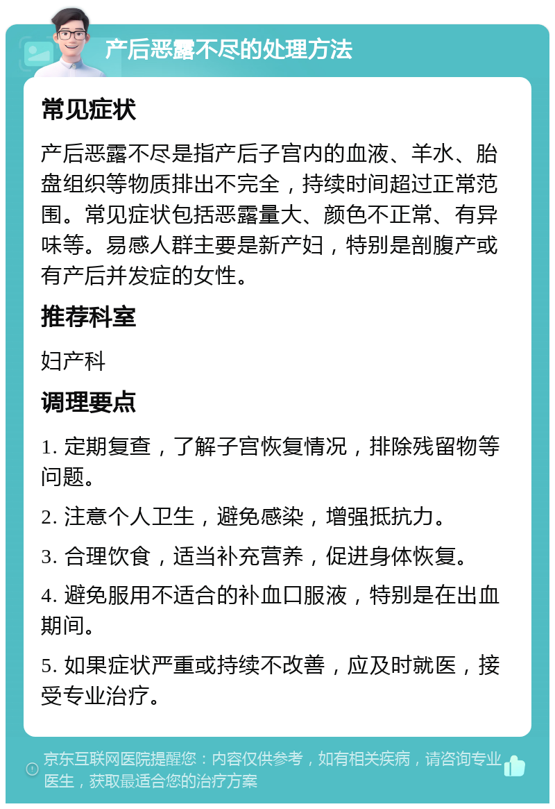 产后恶露不尽的处理方法 常见症状 产后恶露不尽是指产后子宫内的血液、羊水、胎盘组织等物质排出不完全，持续时间超过正常范围。常见症状包括恶露量大、颜色不正常、有异味等。易感人群主要是新产妇，特别是剖腹产或有产后并发症的女性。 推荐科室 妇产科 调理要点 1. 定期复查，了解子宫恢复情况，排除残留物等问题。 2. 注意个人卫生，避免感染，增强抵抗力。 3. 合理饮食，适当补充营养，促进身体恢复。 4. 避免服用不适合的补血口服液，特别是在出血期间。 5. 如果症状严重或持续不改善，应及时就医，接受专业治疗。