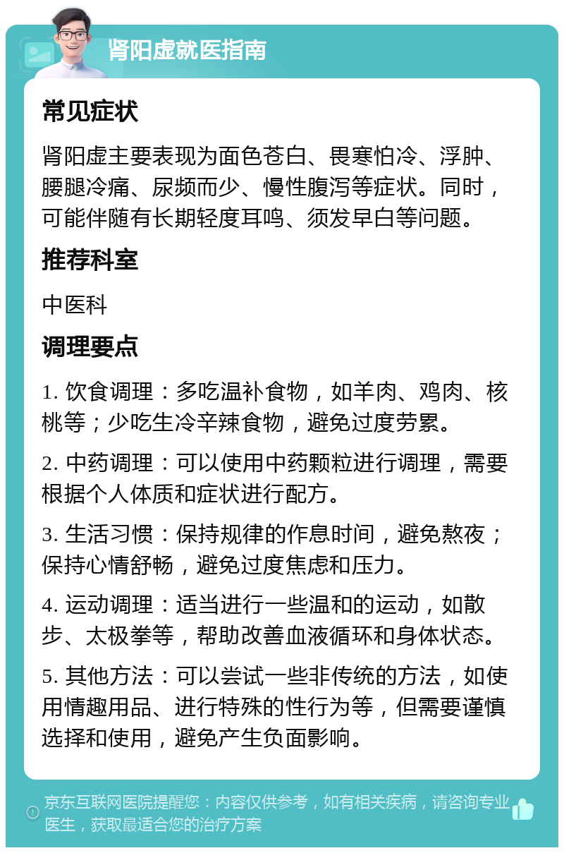 肾阳虚就医指南 常见症状 肾阳虚主要表现为面色苍白、畏寒怕冷、浮肿、腰腿冷痛、尿频而少、慢性腹泻等症状。同时，可能伴随有长期轻度耳鸣、须发早白等问题。 推荐科室 中医科 调理要点 1. 饮食调理：多吃温补食物，如羊肉、鸡肉、核桃等；少吃生冷辛辣食物，避免过度劳累。 2. 中药调理：可以使用中药颗粒进行调理，需要根据个人体质和症状进行配方。 3. 生活习惯：保持规律的作息时间，避免熬夜；保持心情舒畅，避免过度焦虑和压力。 4. 运动调理：适当进行一些温和的运动，如散步、太极拳等，帮助改善血液循环和身体状态。 5. 其他方法：可以尝试一些非传统的方法，如使用情趣用品、进行特殊的性行为等，但需要谨慎选择和使用，避免产生负面影响。