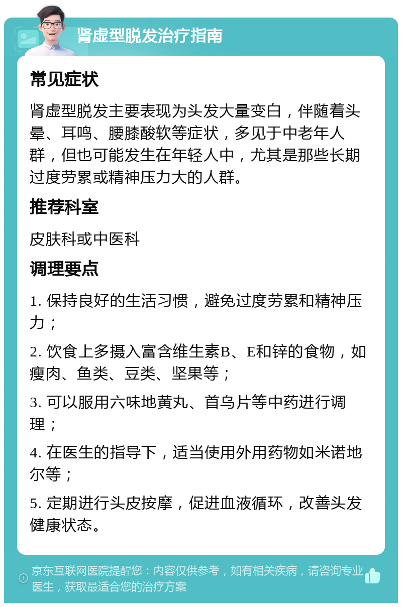 肾虚型脱发治疗指南 常见症状 肾虚型脱发主要表现为头发大量变白，伴随着头晕、耳鸣、腰膝酸软等症状，多见于中老年人群，但也可能发生在年轻人中，尤其是那些长期过度劳累或精神压力大的人群。 推荐科室 皮肤科或中医科 调理要点 1. 保持良好的生活习惯，避免过度劳累和精神压力； 2. 饮食上多摄入富含维生素B、E和锌的食物，如瘦肉、鱼类、豆类、坚果等； 3. 可以服用六味地黄丸、首乌片等中药进行调理； 4. 在医生的指导下，适当使用外用药物如米诺地尔等； 5. 定期进行头皮按摩，促进血液循环，改善头发健康状态。