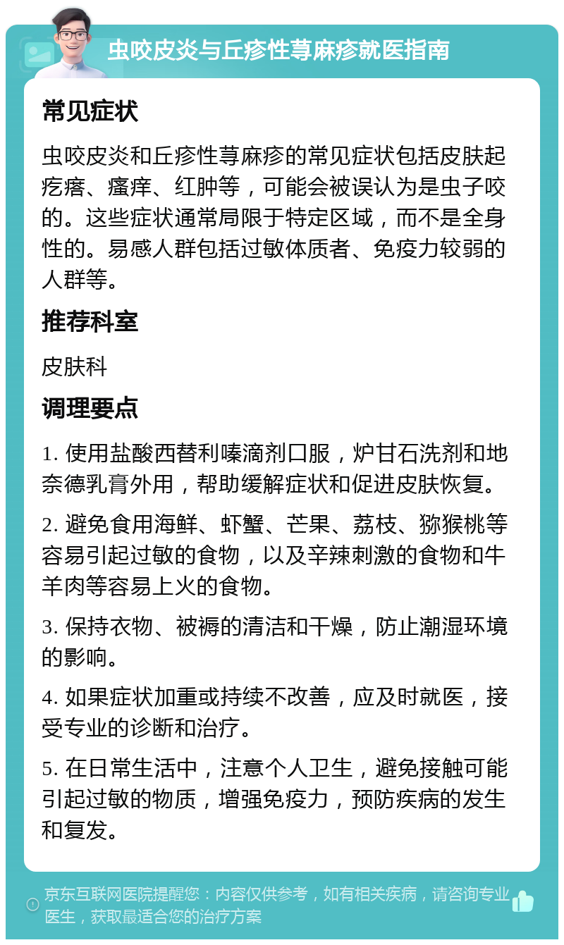 虫咬皮炎与丘疹性荨麻疹就医指南 常见症状 虫咬皮炎和丘疹性荨麻疹的常见症状包括皮肤起疙瘩、瘙痒、红肿等，可能会被误认为是虫子咬的。这些症状通常局限于特定区域，而不是全身性的。易感人群包括过敏体质者、免疫力较弱的人群等。 推荐科室 皮肤科 调理要点 1. 使用盐酸西替利嗪滴剂口服，炉甘石洗剂和地奈德乳膏外用，帮助缓解症状和促进皮肤恢复。 2. 避免食用海鲜、虾蟹、芒果、荔枝、猕猴桃等容易引起过敏的食物，以及辛辣刺激的食物和牛羊肉等容易上火的食物。 3. 保持衣物、被褥的清洁和干燥，防止潮湿环境的影响。 4. 如果症状加重或持续不改善，应及时就医，接受专业的诊断和治疗。 5. 在日常生活中，注意个人卫生，避免接触可能引起过敏的物质，增强免疫力，预防疾病的发生和复发。