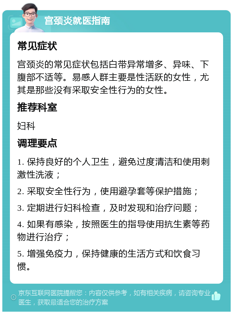 宫颈炎就医指南 常见症状 宫颈炎的常见症状包括白带异常增多、异味、下腹部不适等。易感人群主要是性活跃的女性，尤其是那些没有采取安全性行为的女性。 推荐科室 妇科 调理要点 1. 保持良好的个人卫生，避免过度清洁和使用刺激性洗液； 2. 采取安全性行为，使用避孕套等保护措施； 3. 定期进行妇科检查，及时发现和治疗问题； 4. 如果有感染，按照医生的指导使用抗生素等药物进行治疗； 5. 增强免疫力，保持健康的生活方式和饮食习惯。