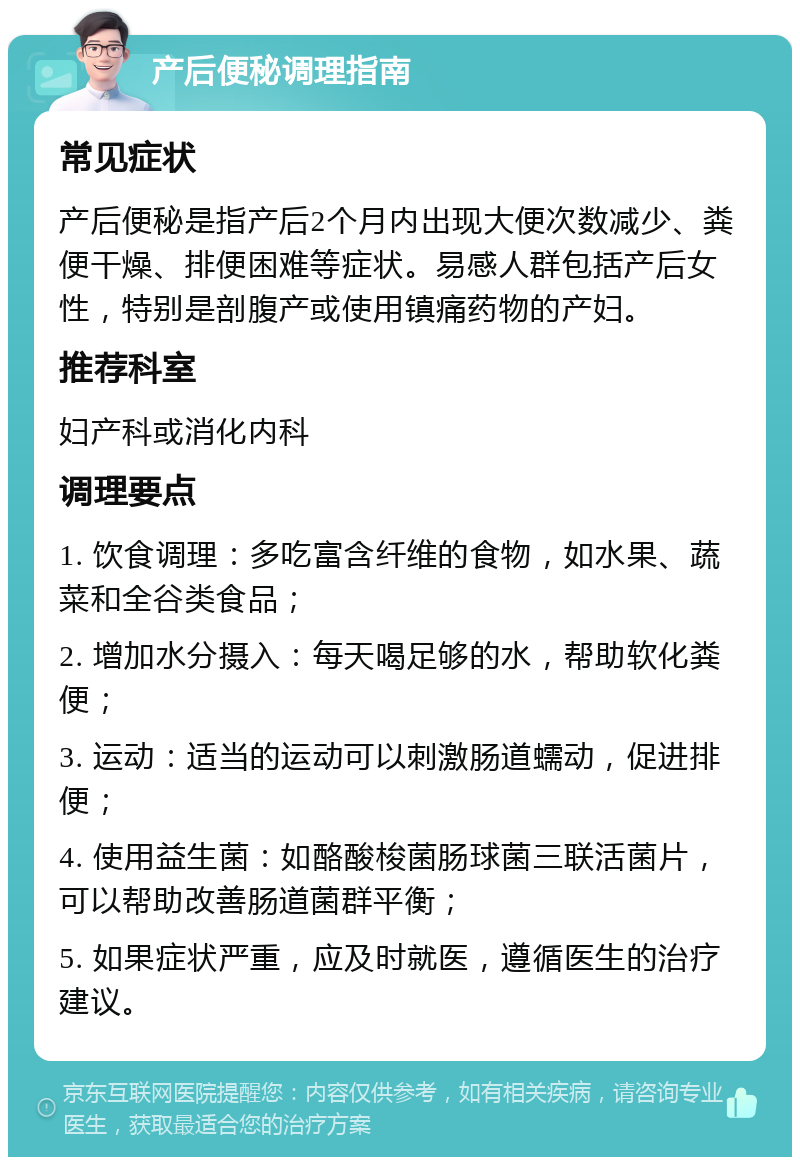 产后便秘调理指南 常见症状 产后便秘是指产后2个月内出现大便次数减少、粪便干燥、排便困难等症状。易感人群包括产后女性，特别是剖腹产或使用镇痛药物的产妇。 推荐科室 妇产科或消化内科 调理要点 1. 饮食调理：多吃富含纤维的食物，如水果、蔬菜和全谷类食品； 2. 增加水分摄入：每天喝足够的水，帮助软化粪便； 3. 运动：适当的运动可以刺激肠道蠕动，促进排便； 4. 使用益生菌：如酪酸梭菌肠球菌三联活菌片，可以帮助改善肠道菌群平衡； 5. 如果症状严重，应及时就医，遵循医生的治疗建议。