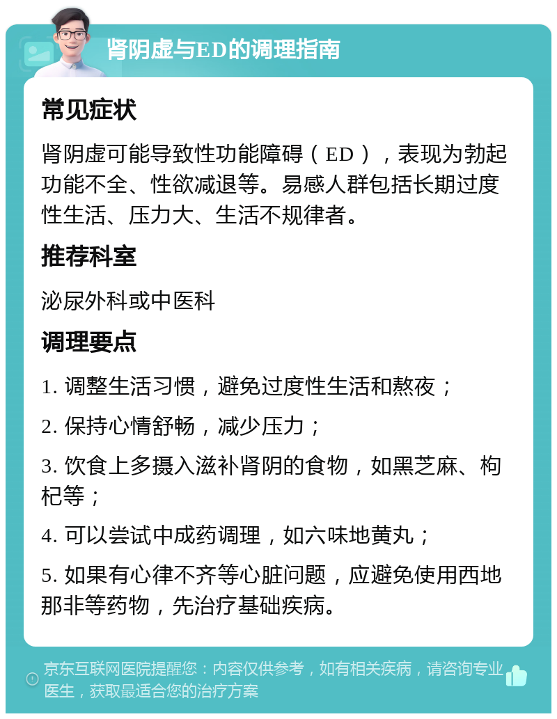 肾阴虚与ED的调理指南 常见症状 肾阴虚可能导致性功能障碍（ED），表现为勃起功能不全、性欲减退等。易感人群包括长期过度性生活、压力大、生活不规律者。 推荐科室 泌尿外科或中医科 调理要点 1. 调整生活习惯，避免过度性生活和熬夜； 2. 保持心情舒畅，减少压力； 3. 饮食上多摄入滋补肾阴的食物，如黑芝麻、枸杞等； 4. 可以尝试中成药调理，如六味地黄丸； 5. 如果有心律不齐等心脏问题，应避免使用西地那非等药物，先治疗基础疾病。