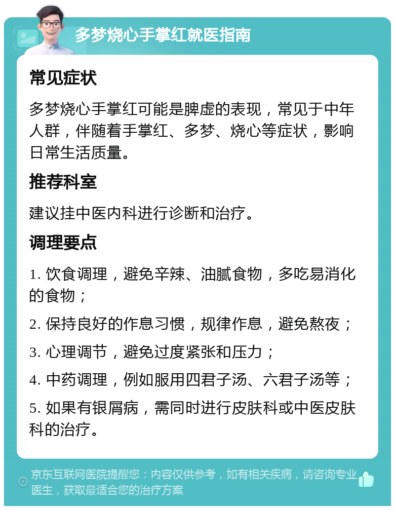 多梦烧心手掌红就医指南 常见症状 多梦烧心手掌红可能是脾虚的表现，常见于中年人群，伴随着手掌红、多梦、烧心等症状，影响日常生活质量。 推荐科室 建议挂中医内科进行诊断和治疗。 调理要点 1. 饮食调理，避免辛辣、油腻食物，多吃易消化的食物； 2. 保持良好的作息习惯，规律作息，避免熬夜； 3. 心理调节，避免过度紧张和压力； 4. 中药调理，例如服用四君子汤、六君子汤等； 5. 如果有银屑病，需同时进行皮肤科或中医皮肤科的治疗。