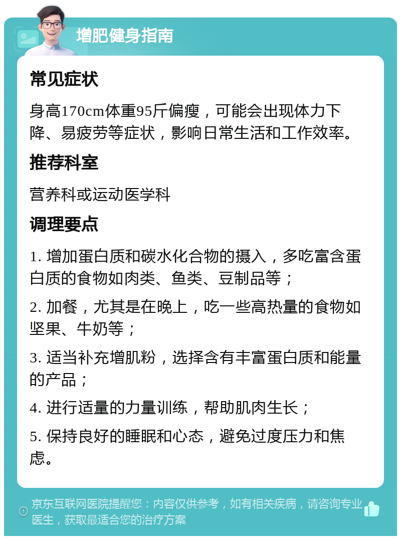 增肥健身指南 常见症状 身高170cm体重95斤偏瘦，可能会出现体力下降、易疲劳等症状，影响日常生活和工作效率。 推荐科室 营养科或运动医学科 调理要点 1. 增加蛋白质和碳水化合物的摄入，多吃富含蛋白质的食物如肉类、鱼类、豆制品等； 2. 加餐，尤其是在晚上，吃一些高热量的食物如坚果、牛奶等； 3. 适当补充增肌粉，选择含有丰富蛋白质和能量的产品； 4. 进行适量的力量训练，帮助肌肉生长； 5. 保持良好的睡眠和心态，避免过度压力和焦虑。