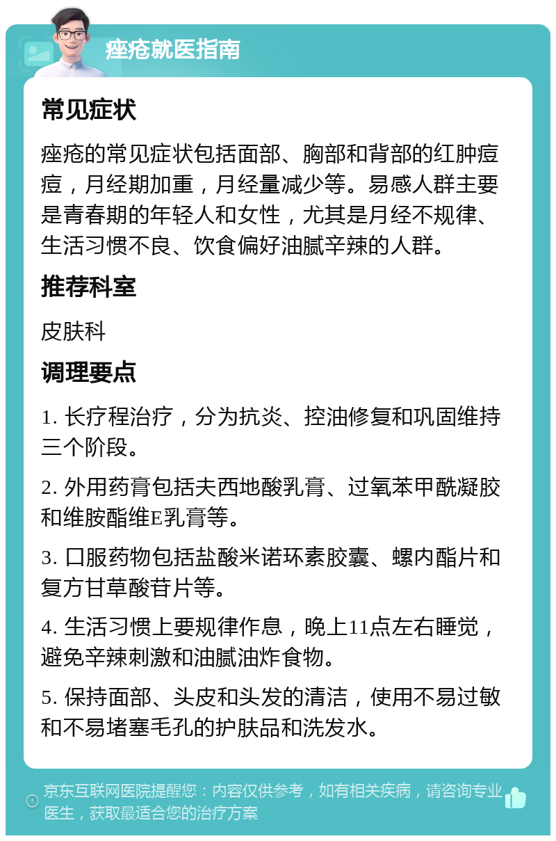 痤疮就医指南 常见症状 痤疮的常见症状包括面部、胸部和背部的红肿痘痘，月经期加重，月经量减少等。易感人群主要是青春期的年轻人和女性，尤其是月经不规律、生活习惯不良、饮食偏好油腻辛辣的人群。 推荐科室 皮肤科 调理要点 1. 长疗程治疗，分为抗炎、控油修复和巩固维持三个阶段。 2. 外用药膏包括夫西地酸乳膏、过氧苯甲酰凝胶和维胺酯维E乳膏等。 3. 口服药物包括盐酸米诺环素胶囊、螺内酯片和复方甘草酸苷片等。 4. 生活习惯上要规律作息，晚上11点左右睡觉，避免辛辣刺激和油腻油炸食物。 5. 保持面部、头皮和头发的清洁，使用不易过敏和不易堵塞毛孔的护肤品和洗发水。