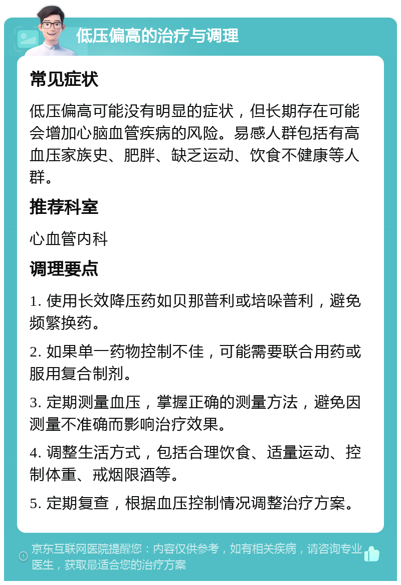 低压偏高的治疗与调理 常见症状 低压偏高可能没有明显的症状，但长期存在可能会增加心脑血管疾病的风险。易感人群包括有高血压家族史、肥胖、缺乏运动、饮食不健康等人群。 推荐科室 心血管内科 调理要点 1. 使用长效降压药如贝那普利或培哚普利，避免频繁换药。 2. 如果单一药物控制不佳，可能需要联合用药或服用复合制剂。 3. 定期测量血压，掌握正确的测量方法，避免因测量不准确而影响治疗效果。 4. 调整生活方式，包括合理饮食、适量运动、控制体重、戒烟限酒等。 5. 定期复查，根据血压控制情况调整治疗方案。