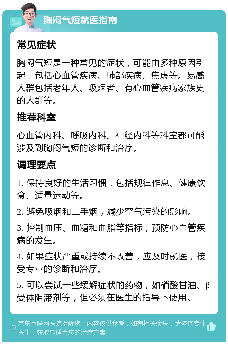 胸闷气短就医指南 常见症状 胸闷气短是一种常见的症状，可能由多种原因引起，包括心血管疾病、肺部疾病、焦虑等。易感人群包括老年人、吸烟者、有心血管疾病家族史的人群等。 推荐科室 心血管内科、呼吸内科、神经内科等科室都可能涉及到胸闷气短的诊断和治疗。 调理要点 1. 保持良好的生活习惯，包括规律作息、健康饮食、适量运动等。 2. 避免吸烟和二手烟，减少空气污染的影响。 3. 控制血压、血糖和血脂等指标，预防心血管疾病的发生。 4. 如果症状严重或持续不改善，应及时就医，接受专业的诊断和治疗。 5. 可以尝试一些缓解症状的药物，如硝酸甘油、β受体阻滞剂等，但必须在医生的指导下使用。