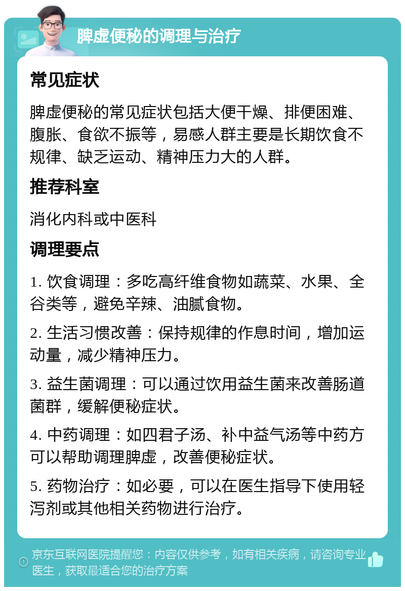 脾虚便秘的调理与治疗 常见症状 脾虚便秘的常见症状包括大便干燥、排便困难、腹胀、食欲不振等，易感人群主要是长期饮食不规律、缺乏运动、精神压力大的人群。 推荐科室 消化内科或中医科 调理要点 1. 饮食调理：多吃高纤维食物如蔬菜、水果、全谷类等，避免辛辣、油腻食物。 2. 生活习惯改善：保持规律的作息时间，增加运动量，减少精神压力。 3. 益生菌调理：可以通过饮用益生菌来改善肠道菌群，缓解便秘症状。 4. 中药调理：如四君子汤、补中益气汤等中药方可以帮助调理脾虚，改善便秘症状。 5. 药物治疗：如必要，可以在医生指导下使用轻泻剂或其他相关药物进行治疗。