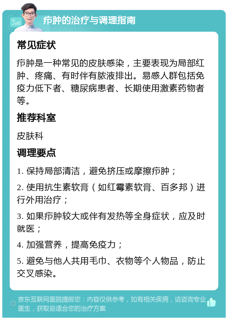 疖肿的治疗与调理指南 常见症状 疖肿是一种常见的皮肤感染，主要表现为局部红肿、疼痛、有时伴有脓液排出。易感人群包括免疫力低下者、糖尿病患者、长期使用激素药物者等。 推荐科室 皮肤科 调理要点 1. 保持局部清洁，避免挤压或摩擦疖肿； 2. 使用抗生素软膏（如红霉素软膏、百多邦）进行外用治疗； 3. 如果疖肿较大或伴有发热等全身症状，应及时就医； 4. 加强营养，提高免疫力； 5. 避免与他人共用毛巾、衣物等个人物品，防止交叉感染。