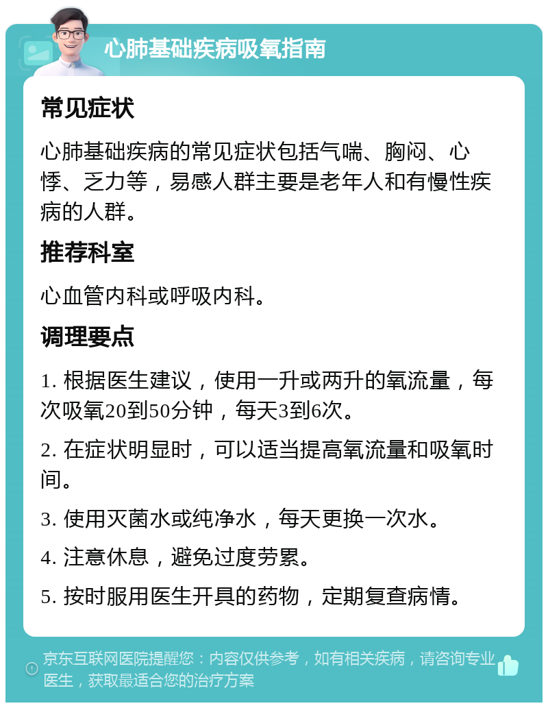 心肺基础疾病吸氧指南 常见症状 心肺基础疾病的常见症状包括气喘、胸闷、心悸、乏力等，易感人群主要是老年人和有慢性疾病的人群。 推荐科室 心血管内科或呼吸内科。 调理要点 1. 根据医生建议，使用一升或两升的氧流量，每次吸氧20到50分钟，每天3到6次。 2. 在症状明显时，可以适当提高氧流量和吸氧时间。 3. 使用灭菌水或纯净水，每天更换一次水。 4. 注意休息，避免过度劳累。 5. 按时服用医生开具的药物，定期复查病情。