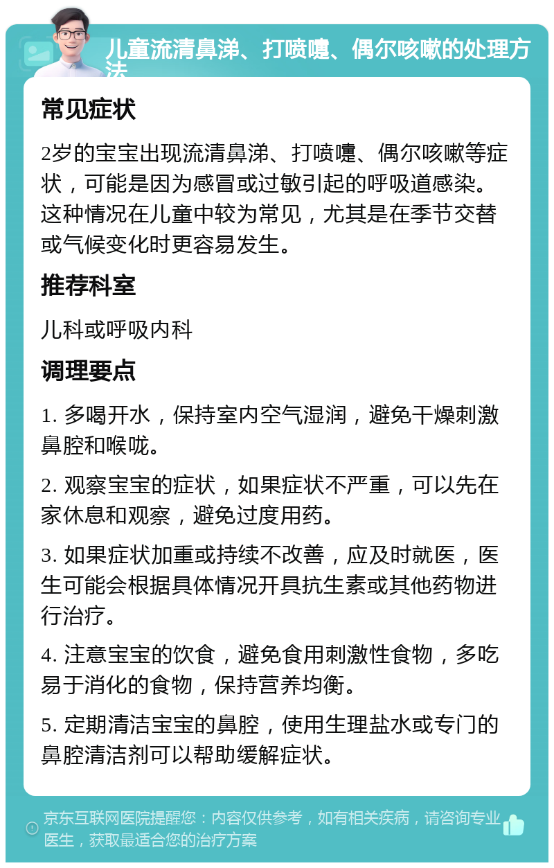 儿童流清鼻涕、打喷嚏、偶尔咳嗽的处理方法 常见症状 2岁的宝宝出现流清鼻涕、打喷嚏、偶尔咳嗽等症状，可能是因为感冒或过敏引起的呼吸道感染。这种情况在儿童中较为常见，尤其是在季节交替或气候变化时更容易发生。 推荐科室 儿科或呼吸内科 调理要点 1. 多喝开水，保持室内空气湿润，避免干燥刺激鼻腔和喉咙。 2. 观察宝宝的症状，如果症状不严重，可以先在家休息和观察，避免过度用药。 3. 如果症状加重或持续不改善，应及时就医，医生可能会根据具体情况开具抗生素或其他药物进行治疗。 4. 注意宝宝的饮食，避免食用刺激性食物，多吃易于消化的食物，保持营养均衡。 5. 定期清洁宝宝的鼻腔，使用生理盐水或专门的鼻腔清洁剂可以帮助缓解症状。