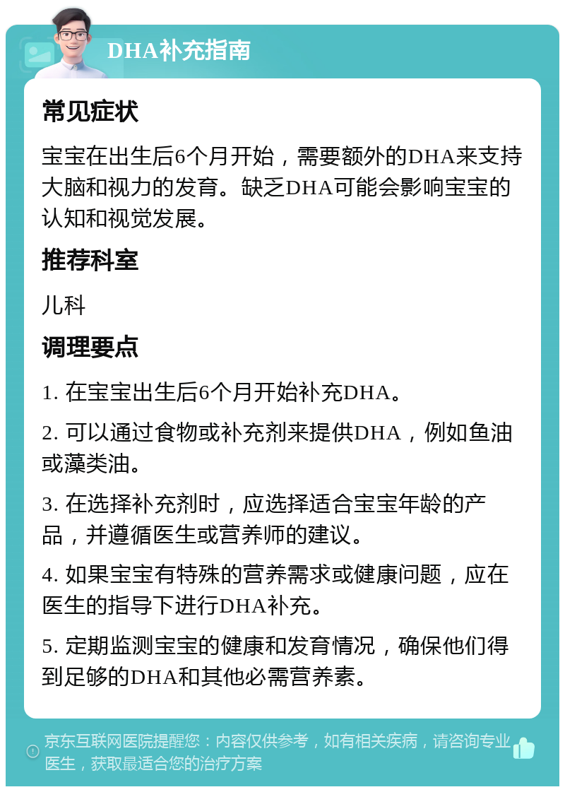 DHA补充指南 常见症状 宝宝在出生后6个月开始，需要额外的DHA来支持大脑和视力的发育。缺乏DHA可能会影响宝宝的认知和视觉发展。 推荐科室 儿科 调理要点 1. 在宝宝出生后6个月开始补充DHA。 2. 可以通过食物或补充剂来提供DHA，例如鱼油或藻类油。 3. 在选择补充剂时，应选择适合宝宝年龄的产品，并遵循医生或营养师的建议。 4. 如果宝宝有特殊的营养需求或健康问题，应在医生的指导下进行DHA补充。 5. 定期监测宝宝的健康和发育情况，确保他们得到足够的DHA和其他必需营养素。