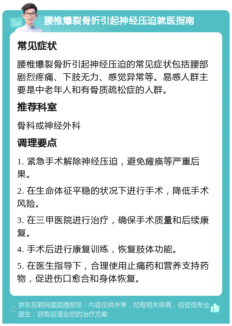 腰椎爆裂骨折引起神经压迫就医指南 常见症状 腰椎爆裂骨折引起神经压迫的常见症状包括腰部剧烈疼痛、下肢无力、感觉异常等。易感人群主要是中老年人和有骨质疏松症的人群。 推荐科室 骨科或神经外科 调理要点 1. 紧急手术解除神经压迫，避免瘫痪等严重后果。 2. 在生命体征平稳的状况下进行手术，降低手术风险。 3. 在三甲医院进行治疗，确保手术质量和后续康复。 4. 手术后进行康复训练，恢复肢体功能。 5. 在医生指导下，合理使用止痛药和营养支持药物，促进伤口愈合和身体恢复。