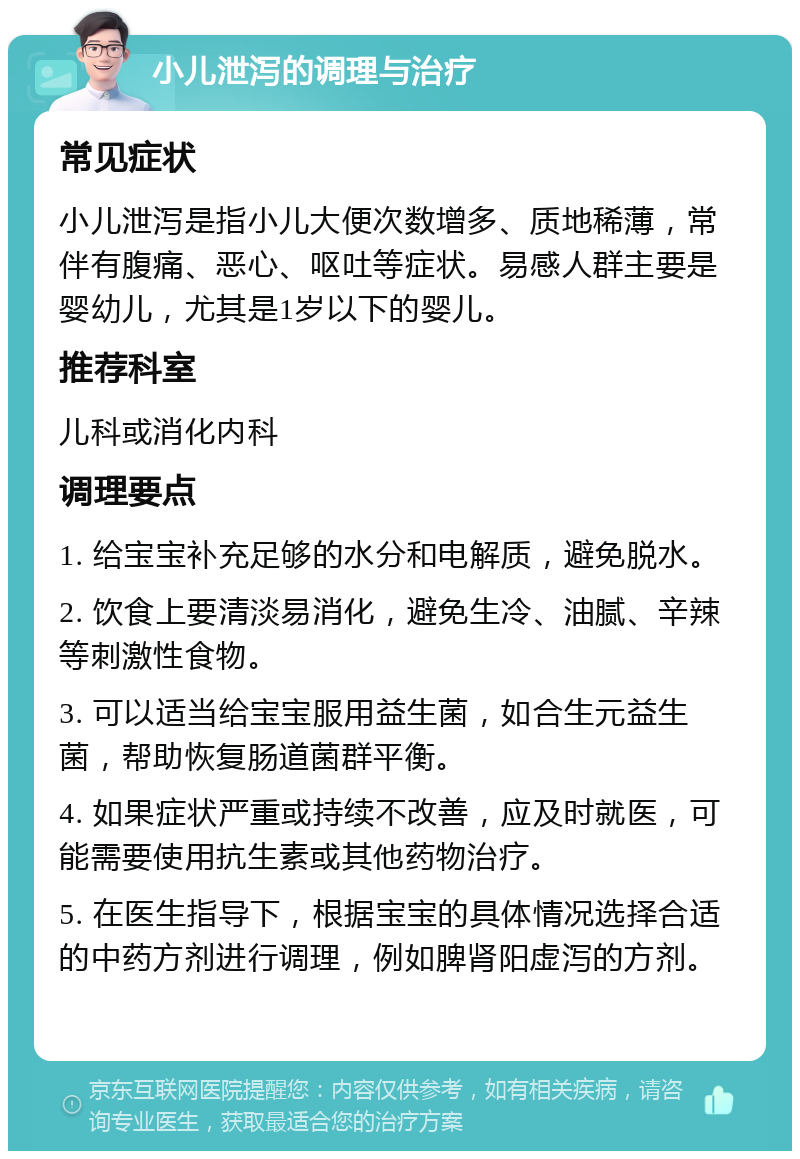 小儿泄泻的调理与治疗 常见症状 小儿泄泻是指小儿大便次数增多、质地稀薄，常伴有腹痛、恶心、呕吐等症状。易感人群主要是婴幼儿，尤其是1岁以下的婴儿。 推荐科室 儿科或消化内科 调理要点 1. 给宝宝补充足够的水分和电解质，避免脱水。 2. 饮食上要清淡易消化，避免生冷、油腻、辛辣等刺激性食物。 3. 可以适当给宝宝服用益生菌，如合生元益生菌，帮助恢复肠道菌群平衡。 4. 如果症状严重或持续不改善，应及时就医，可能需要使用抗生素或其他药物治疗。 5. 在医生指导下，根据宝宝的具体情况选择合适的中药方剂进行调理，例如脾肾阳虚泻的方剂。