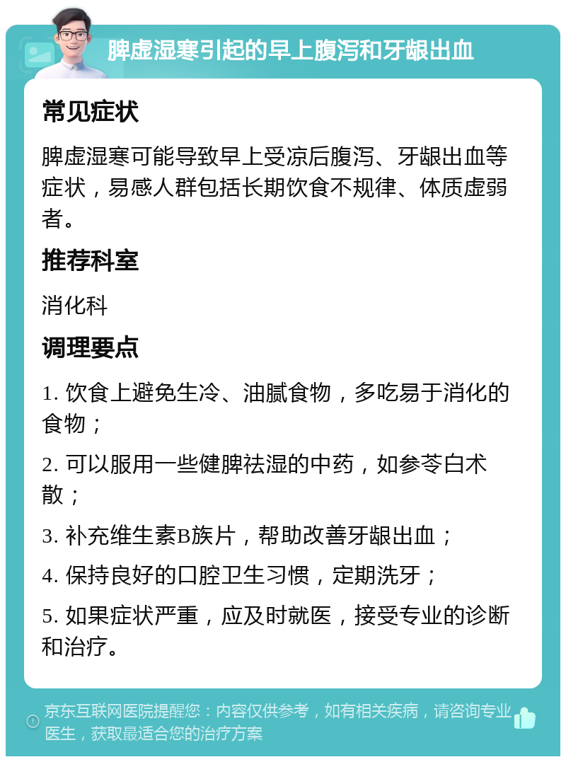 脾虚湿寒引起的早上腹泻和牙龈出血 常见症状 脾虚湿寒可能导致早上受凉后腹泻、牙龈出血等症状，易感人群包括长期饮食不规律、体质虚弱者。 推荐科室 消化科 调理要点 1. 饮食上避免生冷、油腻食物，多吃易于消化的食物； 2. 可以服用一些健脾祛湿的中药，如参苓白术散； 3. 补充维生素B族片，帮助改善牙龈出血； 4. 保持良好的口腔卫生习惯，定期洗牙； 5. 如果症状严重，应及时就医，接受专业的诊断和治疗。