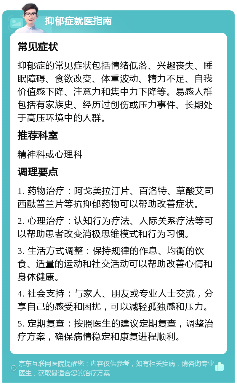 抑郁症就医指南 常见症状 抑郁症的常见症状包括情绪低落、兴趣丧失、睡眠障碍、食欲改变、体重波动、精力不足、自我价值感下降、注意力和集中力下降等。易感人群包括有家族史、经历过创伤或压力事件、长期处于高压环境中的人群。 推荐科室 精神科或心理科 调理要点 1. 药物治疗：阿戈美拉汀片、百洛特、草酸艾司西酞普兰片等抗抑郁药物可以帮助改善症状。 2. 心理治疗：认知行为疗法、人际关系疗法等可以帮助患者改变消极思维模式和行为习惯。 3. 生活方式调整：保持规律的作息、均衡的饮食、适量的运动和社交活动可以帮助改善心情和身体健康。 4. 社会支持：与家人、朋友或专业人士交流，分享自己的感受和困扰，可以减轻孤独感和压力。 5. 定期复查：按照医生的建议定期复查，调整治疗方案，确保病情稳定和康复进程顺利。