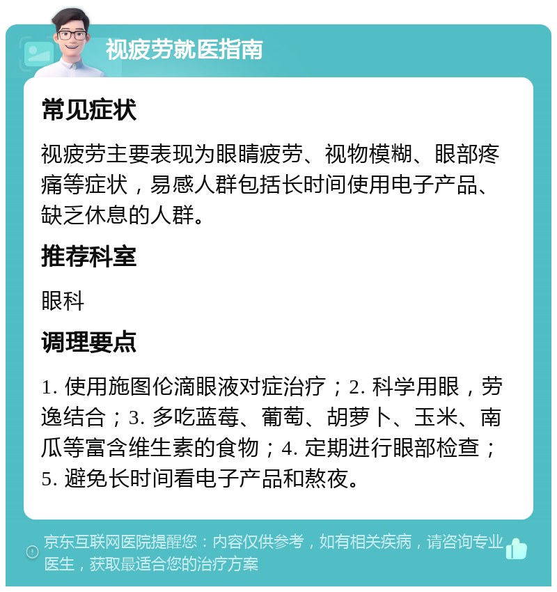 视疲劳就医指南 常见症状 视疲劳主要表现为眼睛疲劳、视物模糊、眼部疼痛等症状，易感人群包括长时间使用电子产品、缺乏休息的人群。 推荐科室 眼科 调理要点 1. 使用施图伦滴眼液对症治疗；2. 科学用眼，劳逸结合；3. 多吃蓝莓、葡萄、胡萝卜、玉米、南瓜等富含维生素的食物；4. 定期进行眼部检查；5. 避免长时间看电子产品和熬夜。