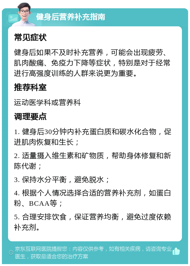 健身后营养补充指南 常见症状 健身后如果不及时补充营养，可能会出现疲劳、肌肉酸痛、免疫力下降等症状，特别是对于经常进行高强度训练的人群来说更为重要。 推荐科室 运动医学科或营养科 调理要点 1. 健身后30分钟内补充蛋白质和碳水化合物，促进肌肉恢复和生长； 2. 适量摄入维生素和矿物质，帮助身体修复和新陈代谢； 3. 保持水分平衡，避免脱水； 4. 根据个人情况选择合适的营养补充剂，如蛋白粉、BCAA等； 5. 合理安排饮食，保证营养均衡，避免过度依赖补充剂。