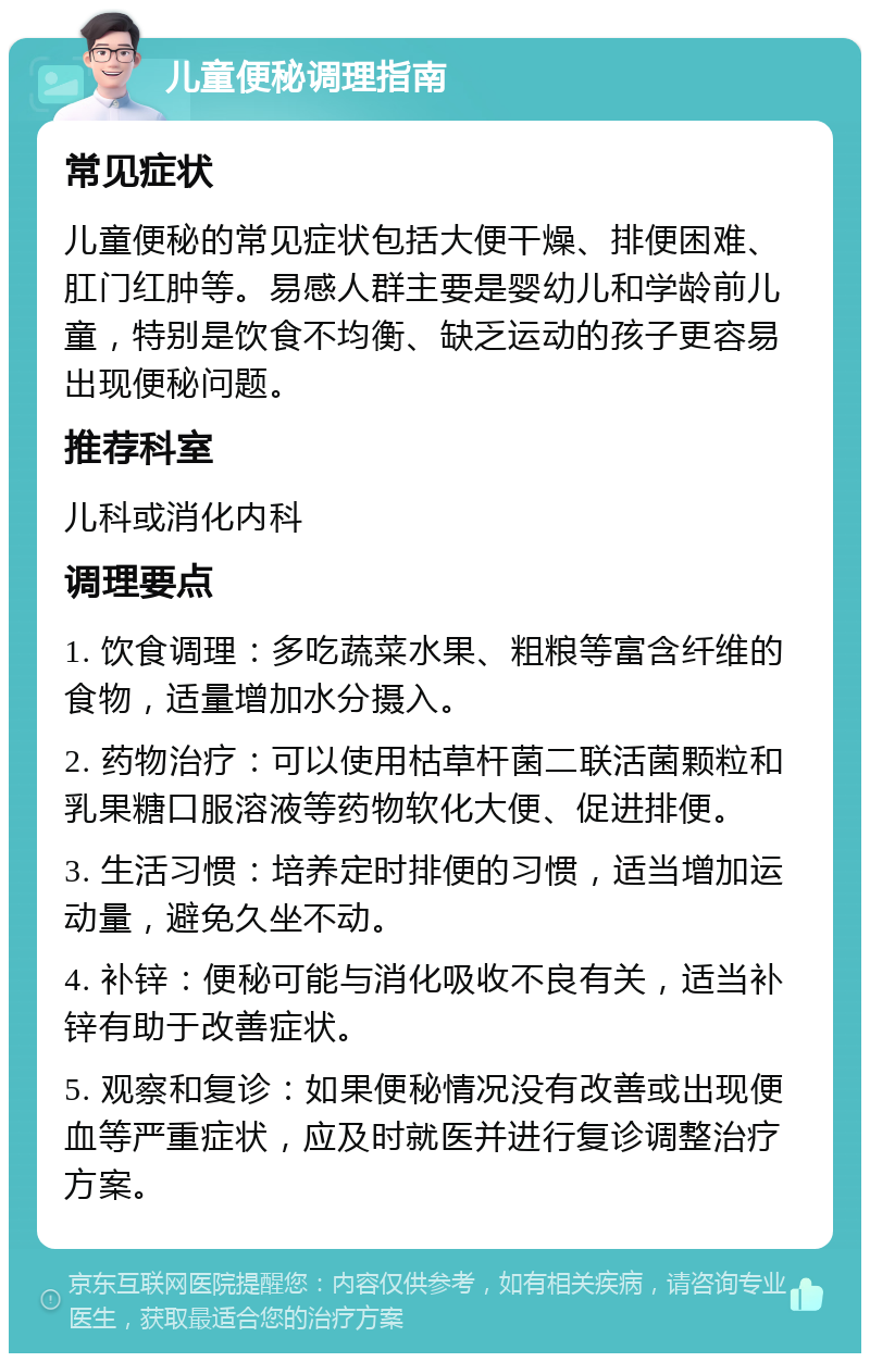 儿童便秘调理指南 常见症状 儿童便秘的常见症状包括大便干燥、排便困难、肛门红肿等。易感人群主要是婴幼儿和学龄前儿童，特别是饮食不均衡、缺乏运动的孩子更容易出现便秘问题。 推荐科室 儿科或消化内科 调理要点 1. 饮食调理：多吃蔬菜水果、粗粮等富含纤维的食物，适量增加水分摄入。 2. 药物治疗：可以使用枯草杆菌二联活菌颗粒和乳果糖口服溶液等药物软化大便、促进排便。 3. 生活习惯：培养定时排便的习惯，适当增加运动量，避免久坐不动。 4. 补锌：便秘可能与消化吸收不良有关，适当补锌有助于改善症状。 5. 观察和复诊：如果便秘情况没有改善或出现便血等严重症状，应及时就医并进行复诊调整治疗方案。