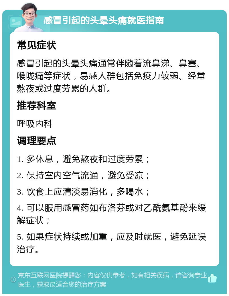 感冒引起的头晕头痛就医指南 常见症状 感冒引起的头晕头痛通常伴随着流鼻涕、鼻塞、喉咙痛等症状，易感人群包括免疫力较弱、经常熬夜或过度劳累的人群。 推荐科室 呼吸内科 调理要点 1. 多休息，避免熬夜和过度劳累； 2. 保持室内空气流通，避免受凉； 3. 饮食上应清淡易消化，多喝水； 4. 可以服用感冒药如布洛芬或对乙酰氨基酚来缓解症状； 5. 如果症状持续或加重，应及时就医，避免延误治疗。