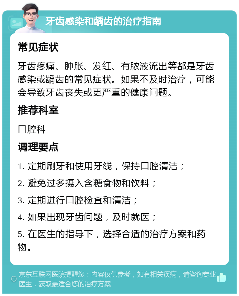 牙齿感染和龋齿的治疗指南 常见症状 牙齿疼痛、肿胀、发红、有脓液流出等都是牙齿感染或龋齿的常见症状。如果不及时治疗，可能会导致牙齿丧失或更严重的健康问题。 推荐科室 口腔科 调理要点 1. 定期刷牙和使用牙线，保持口腔清洁； 2. 避免过多摄入含糖食物和饮料； 3. 定期进行口腔检查和清洁； 4. 如果出现牙齿问题，及时就医； 5. 在医生的指导下，选择合适的治疗方案和药物。