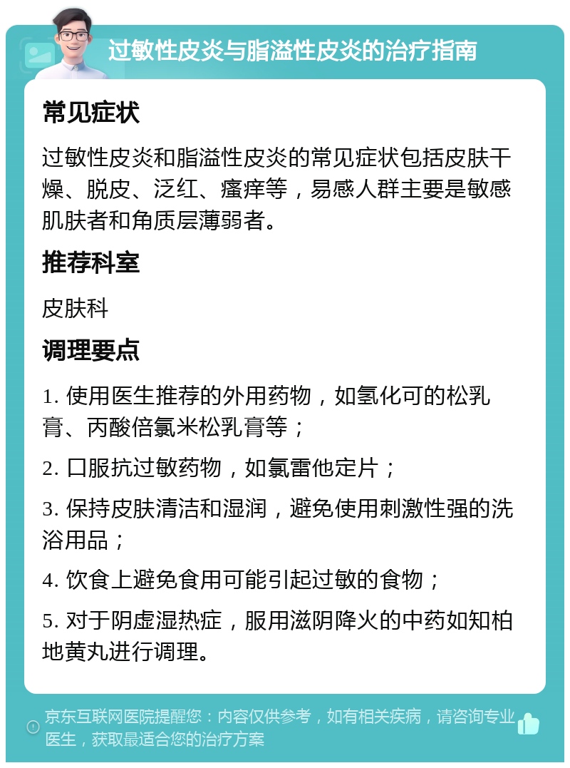 过敏性皮炎与脂溢性皮炎的治疗指南 常见症状 过敏性皮炎和脂溢性皮炎的常见症状包括皮肤干燥、脱皮、泛红、瘙痒等，易感人群主要是敏感肌肤者和角质层薄弱者。 推荐科室 皮肤科 调理要点 1. 使用医生推荐的外用药物，如氢化可的松乳膏、丙酸倍氯米松乳膏等； 2. 口服抗过敏药物，如氯雷他定片； 3. 保持皮肤清洁和湿润，避免使用刺激性强的洗浴用品； 4. 饮食上避免食用可能引起过敏的食物； 5. 对于阴虚湿热症，服用滋阴降火的中药如知柏地黄丸进行调理。