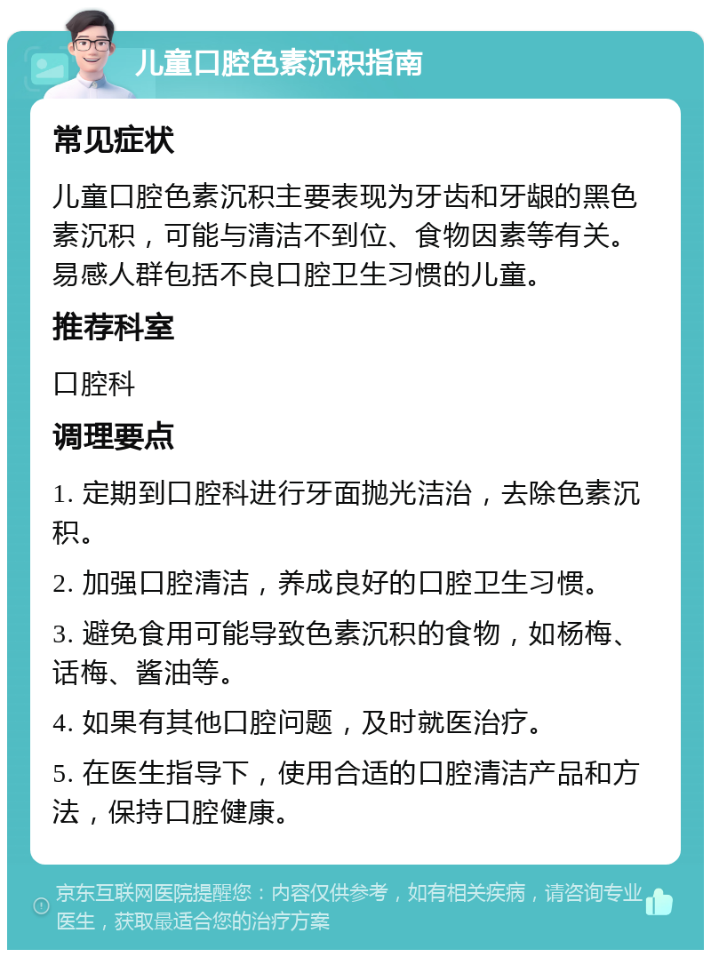 儿童口腔色素沉积指南 常见症状 儿童口腔色素沉积主要表现为牙齿和牙龈的黑色素沉积，可能与清洁不到位、食物因素等有关。易感人群包括不良口腔卫生习惯的儿童。 推荐科室 口腔科 调理要点 1. 定期到口腔科进行牙面抛光洁治，去除色素沉积。 2. 加强口腔清洁，养成良好的口腔卫生习惯。 3. 避免食用可能导致色素沉积的食物，如杨梅、话梅、酱油等。 4. 如果有其他口腔问题，及时就医治疗。 5. 在医生指导下，使用合适的口腔清洁产品和方法，保持口腔健康。