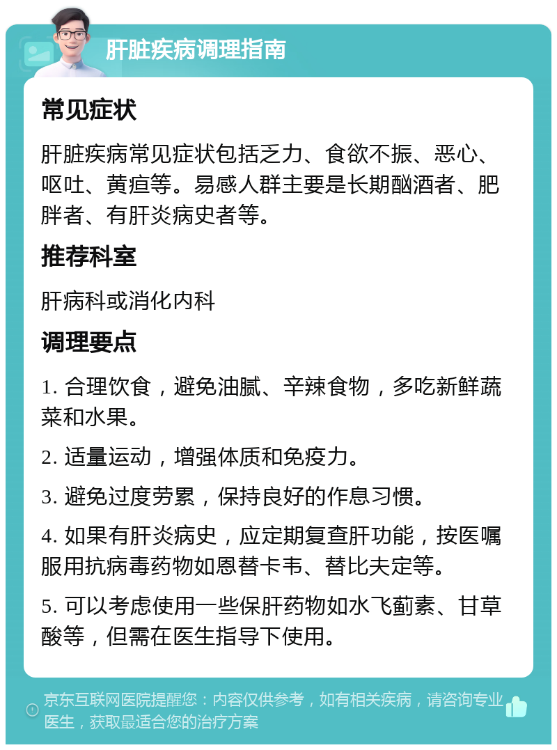 肝脏疾病调理指南 常见症状 肝脏疾病常见症状包括乏力、食欲不振、恶心、呕吐、黄疸等。易感人群主要是长期酗酒者、肥胖者、有肝炎病史者等。 推荐科室 肝病科或消化内科 调理要点 1. 合理饮食，避免油腻、辛辣食物，多吃新鲜蔬菜和水果。 2. 适量运动，增强体质和免疫力。 3. 避免过度劳累，保持良好的作息习惯。 4. 如果有肝炎病史，应定期复查肝功能，按医嘱服用抗病毒药物如恩替卡韦、替比夫定等。 5. 可以考虑使用一些保肝药物如水飞蓟素、甘草酸等，但需在医生指导下使用。