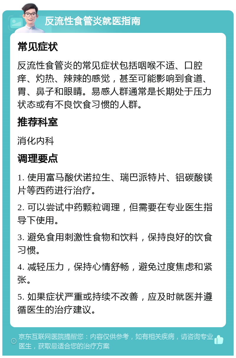 反流性食管炎就医指南 常见症状 反流性食管炎的常见症状包括咽喉不适、口腔痒、灼热、辣辣的感觉，甚至可能影响到食道、胃、鼻子和眼睛。易感人群通常是长期处于压力状态或有不良饮食习惯的人群。 推荐科室 消化内科 调理要点 1. 使用富马酸伏诺拉生、瑞巴派特片、铝碳酸镁片等西药进行治疗。 2. 可以尝试中药颗粒调理，但需要在专业医生指导下使用。 3. 避免食用刺激性食物和饮料，保持良好的饮食习惯。 4. 减轻压力，保持心情舒畅，避免过度焦虑和紧张。 5. 如果症状严重或持续不改善，应及时就医并遵循医生的治疗建议。