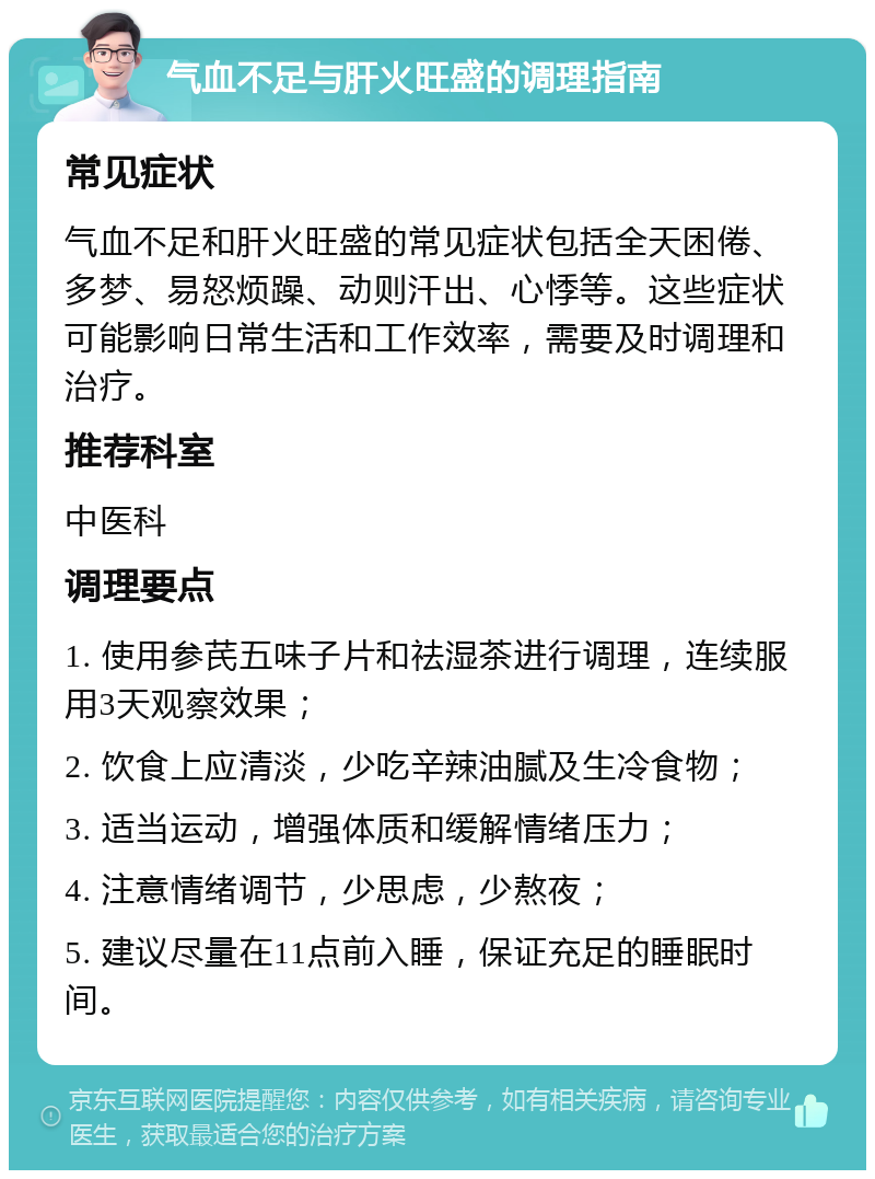 气血不足与肝火旺盛的调理指南 常见症状 气血不足和肝火旺盛的常见症状包括全天困倦、多梦、易怒烦躁、动则汗出、心悸等。这些症状可能影响日常生活和工作效率，需要及时调理和治疗。 推荐科室 中医科 调理要点 1. 使用参芪五味子片和祛湿茶进行调理，连续服用3天观察效果； 2. 饮食上应清淡，少吃辛辣油腻及生冷食物； 3. 适当运动，增强体质和缓解情绪压力； 4. 注意情绪调节，少思虑，少熬夜； 5. 建议尽量在11点前入睡，保证充足的睡眠时间。