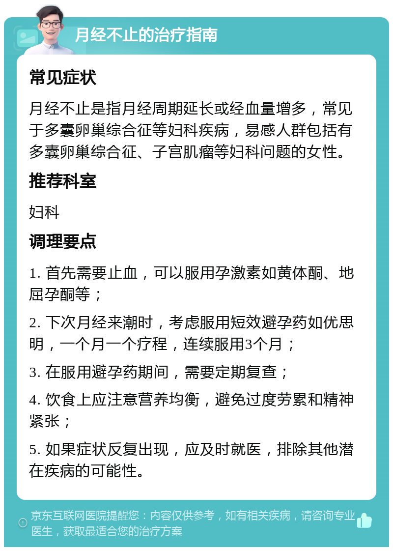 月经不止的治疗指南 常见症状 月经不止是指月经周期延长或经血量增多，常见于多囊卵巢综合征等妇科疾病，易感人群包括有多囊卵巢综合征、子宫肌瘤等妇科问题的女性。 推荐科室 妇科 调理要点 1. 首先需要止血，可以服用孕激素如黄体酮、地屈孕酮等； 2. 下次月经来潮时，考虑服用短效避孕药如优思明，一个月一个疗程，连续服用3个月； 3. 在服用避孕药期间，需要定期复查； 4. 饮食上应注意营养均衡，避免过度劳累和精神紧张； 5. 如果症状反复出现，应及时就医，排除其他潜在疾病的可能性。