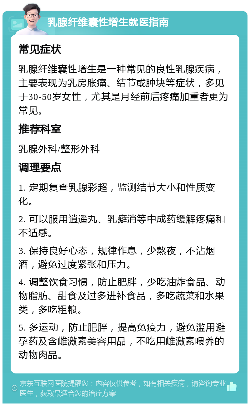 乳腺纤维囊性增生就医指南 常见症状 乳腺纤维囊性增生是一种常见的良性乳腺疾病，主要表现为乳房胀痛、结节或肿块等症状，多见于30-50岁女性，尤其是月经前后疼痛加重者更为常见。 推荐科室 乳腺外科/整形外科 调理要点 1. 定期复查乳腺彩超，监测结节大小和性质变化。 2. 可以服用逍遥丸、乳癖消等中成药缓解疼痛和不适感。 3. 保持良好心态，规律作息，少熬夜，不沾烟酒，避免过度紧张和压力。 4. 调整饮食习惯，防止肥胖，少吃油炸食品、动物脂肪、甜食及过多进补食品，多吃蔬菜和水果类，多吃粗粮。 5. 多运动，防止肥胖，提高免疫力，避免滥用避孕药及含雌激素美容用品，不吃用雌激素喂养的动物肉品。