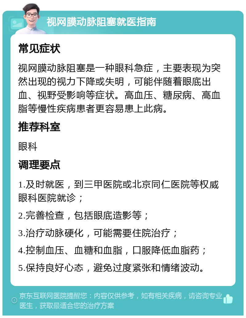 视网膜动脉阻塞就医指南 常见症状 视网膜动脉阻塞是一种眼科急症，主要表现为突然出现的视力下降或失明，可能伴随着眼底出血、视野受影响等症状。高血压、糖尿病、高血脂等慢性疾病患者更容易患上此病。 推荐科室 眼科 调理要点 1.及时就医，到三甲医院或北京同仁医院等权威眼科医院就诊； 2.完善检查，包括眼底造影等； 3.治疗动脉硬化，可能需要住院治疗； 4.控制血压、血糖和血脂，口服降低血脂药； 5.保持良好心态，避免过度紧张和情绪波动。