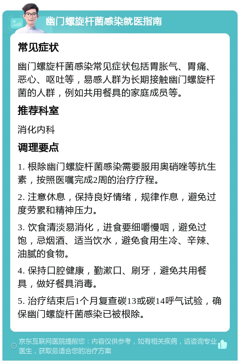 幽门螺旋杆菌感染就医指南 常见症状 幽门螺旋杆菌感染常见症状包括胃胀气、胃痛、恶心、呕吐等，易感人群为长期接触幽门螺旋杆菌的人群，例如共用餐具的家庭成员等。 推荐科室 消化内科 调理要点 1. 根除幽门螺旋杆菌感染需要服用奥硝唑等抗生素，按照医嘱完成2周的治疗疗程。 2. 注意休息，保持良好情绪，规律作息，避免过度劳累和精神压力。 3. 饮食清淡易消化，进食要细嚼慢咽，避免过饱，忌烟酒、适当饮水，避免食用生冷、辛辣、油腻的食物。 4. 保持口腔健康，勤漱口、刷牙，避免共用餐具，做好餐具消毒。 5. 治疗结束后1个月复查碳13或碳14呼气试验，确保幽门螺旋杆菌感染已被根除。