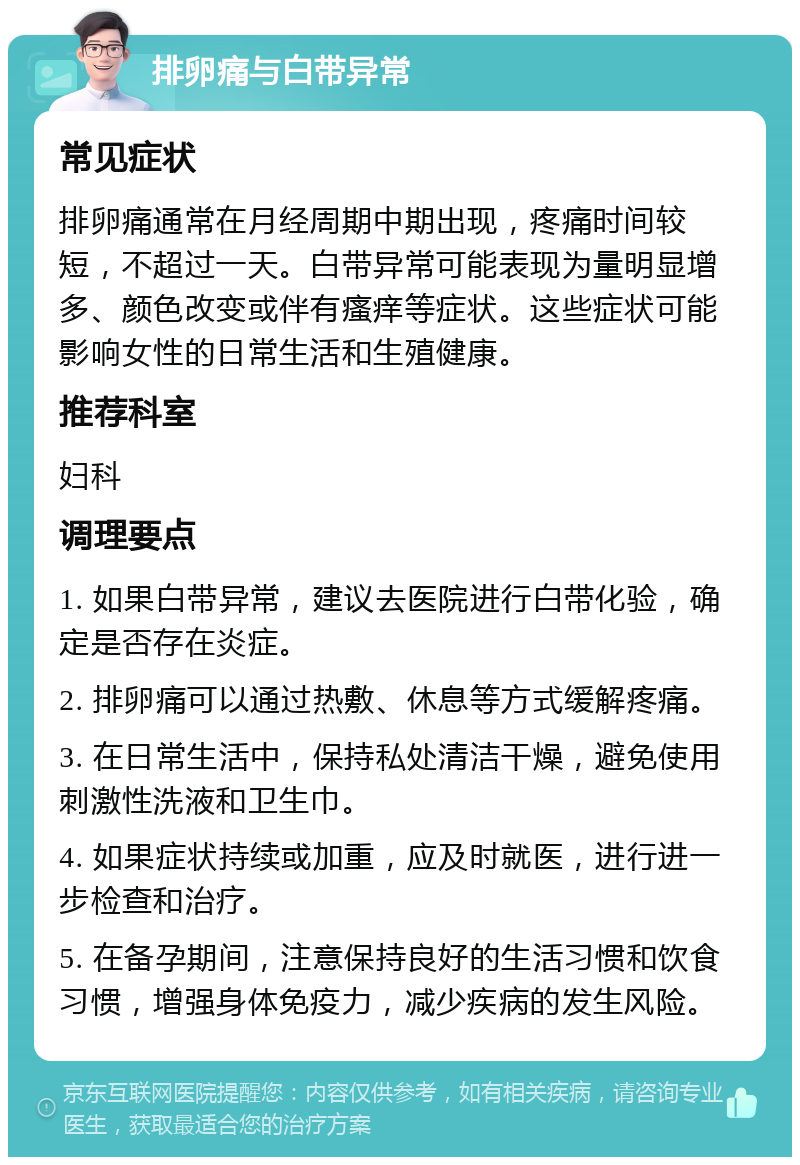 排卵痛与白带异常 常见症状 排卵痛通常在月经周期中期出现，疼痛时间较短，不超过一天。白带异常可能表现为量明显增多、颜色改变或伴有瘙痒等症状。这些症状可能影响女性的日常生活和生殖健康。 推荐科室 妇科 调理要点 1. 如果白带异常，建议去医院进行白带化验，确定是否存在炎症。 2. 排卵痛可以通过热敷、休息等方式缓解疼痛。 3. 在日常生活中，保持私处清洁干燥，避免使用刺激性洗液和卫生巾。 4. 如果症状持续或加重，应及时就医，进行进一步检查和治疗。 5. 在备孕期间，注意保持良好的生活习惯和饮食习惯，增强身体免疫力，减少疾病的发生风险。