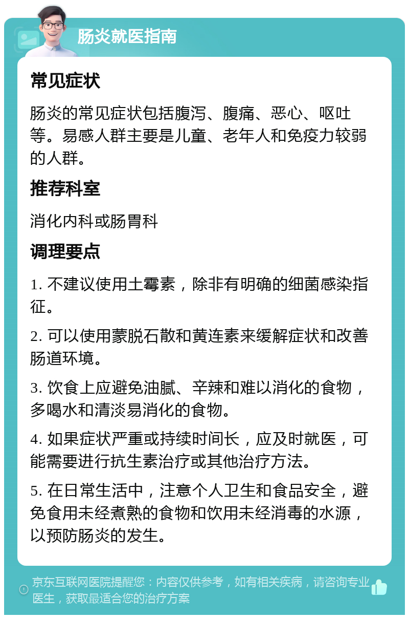 肠炎就医指南 常见症状 肠炎的常见症状包括腹泻、腹痛、恶心、呕吐等。易感人群主要是儿童、老年人和免疫力较弱的人群。 推荐科室 消化内科或肠胃科 调理要点 1. 不建议使用土霉素，除非有明确的细菌感染指征。 2. 可以使用蒙脱石散和黄连素来缓解症状和改善肠道环境。 3. 饮食上应避免油腻、辛辣和难以消化的食物，多喝水和清淡易消化的食物。 4. 如果症状严重或持续时间长，应及时就医，可能需要进行抗生素治疗或其他治疗方法。 5. 在日常生活中，注意个人卫生和食品安全，避免食用未经煮熟的食物和饮用未经消毒的水源，以预防肠炎的发生。