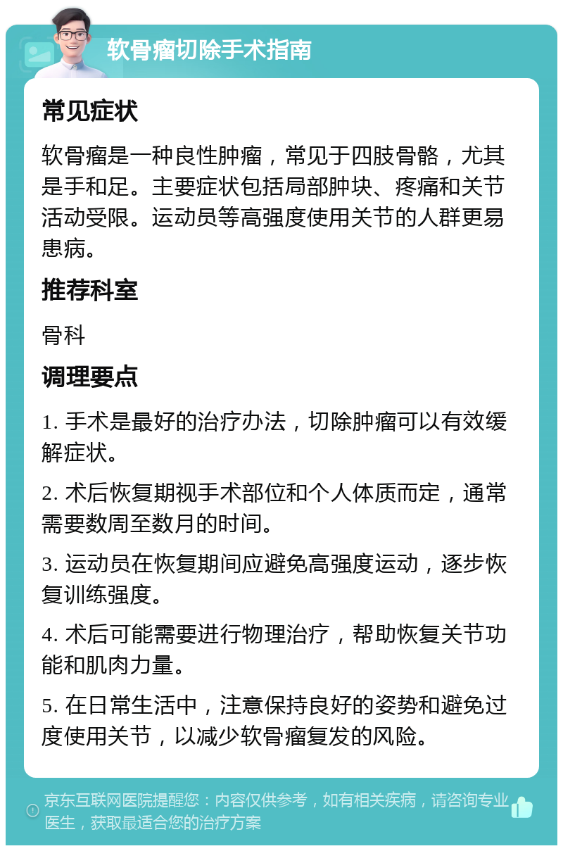 软骨瘤切除手术指南 常见症状 软骨瘤是一种良性肿瘤，常见于四肢骨骼，尤其是手和足。主要症状包括局部肿块、疼痛和关节活动受限。运动员等高强度使用关节的人群更易患病。 推荐科室 骨科 调理要点 1. 手术是最好的治疗办法，切除肿瘤可以有效缓解症状。 2. 术后恢复期视手术部位和个人体质而定，通常需要数周至数月的时间。 3. 运动员在恢复期间应避免高强度运动，逐步恢复训练强度。 4. 术后可能需要进行物理治疗，帮助恢复关节功能和肌肉力量。 5. 在日常生活中，注意保持良好的姿势和避免过度使用关节，以减少软骨瘤复发的风险。