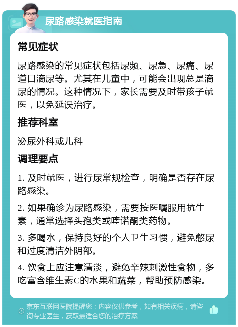 尿路感染就医指南 常见症状 尿路感染的常见症状包括尿频、尿急、尿痛、尿道口滴尿等。尤其在儿童中，可能会出现总是滴尿的情况。这种情况下，家长需要及时带孩子就医，以免延误治疗。 推荐科室 泌尿外科或儿科 调理要点 1. 及时就医，进行尿常规检查，明确是否存在尿路感染。 2. 如果确诊为尿路感染，需要按医嘱服用抗生素，通常选择头孢类或喹诺酮类药物。 3. 多喝水，保持良好的个人卫生习惯，避免憋尿和过度清洁外阴部。 4. 饮食上应注意清淡，避免辛辣刺激性食物，多吃富含维生素C的水果和蔬菜，帮助预防感染。