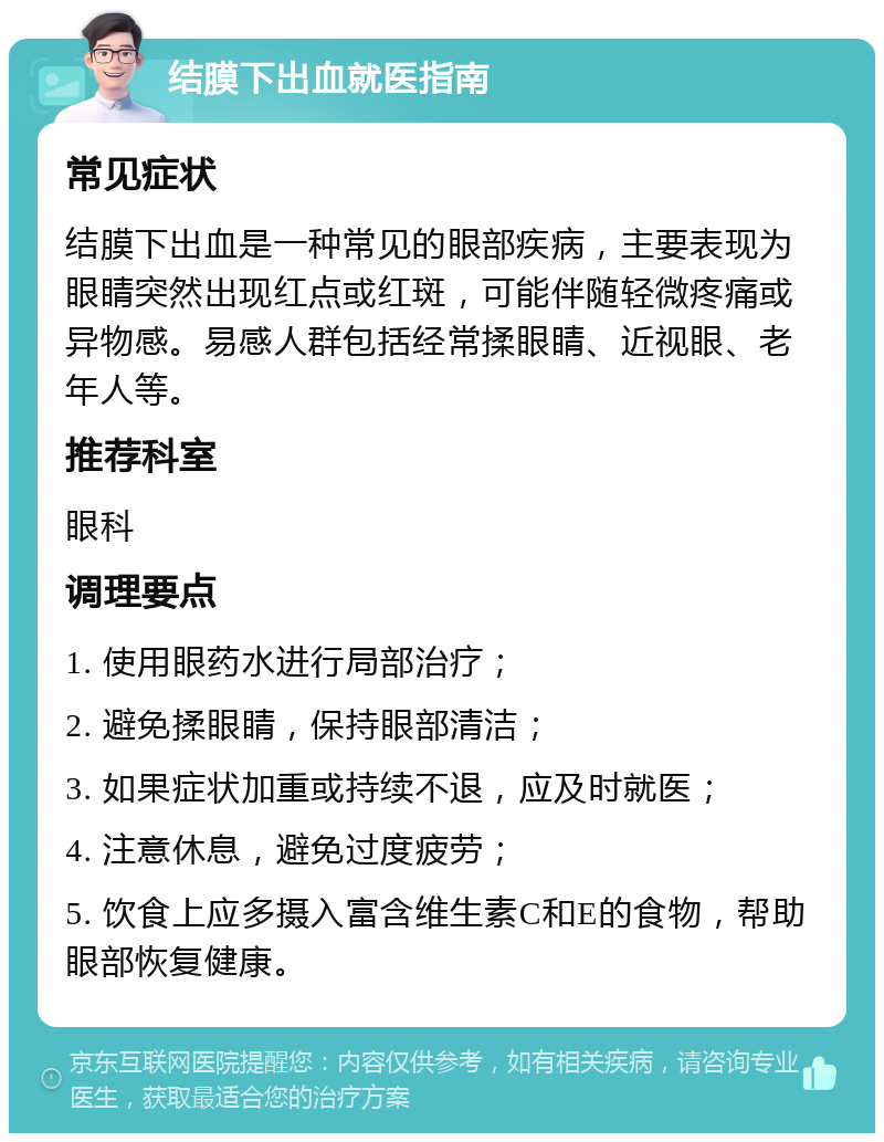 结膜下出血就医指南 常见症状 结膜下出血是一种常见的眼部疾病，主要表现为眼睛突然出现红点或红斑，可能伴随轻微疼痛或异物感。易感人群包括经常揉眼睛、近视眼、老年人等。 推荐科室 眼科 调理要点 1. 使用眼药水进行局部治疗； 2. 避免揉眼睛，保持眼部清洁； 3. 如果症状加重或持续不退，应及时就医； 4. 注意休息，避免过度疲劳； 5. 饮食上应多摄入富含维生素C和E的食物，帮助眼部恢复健康。