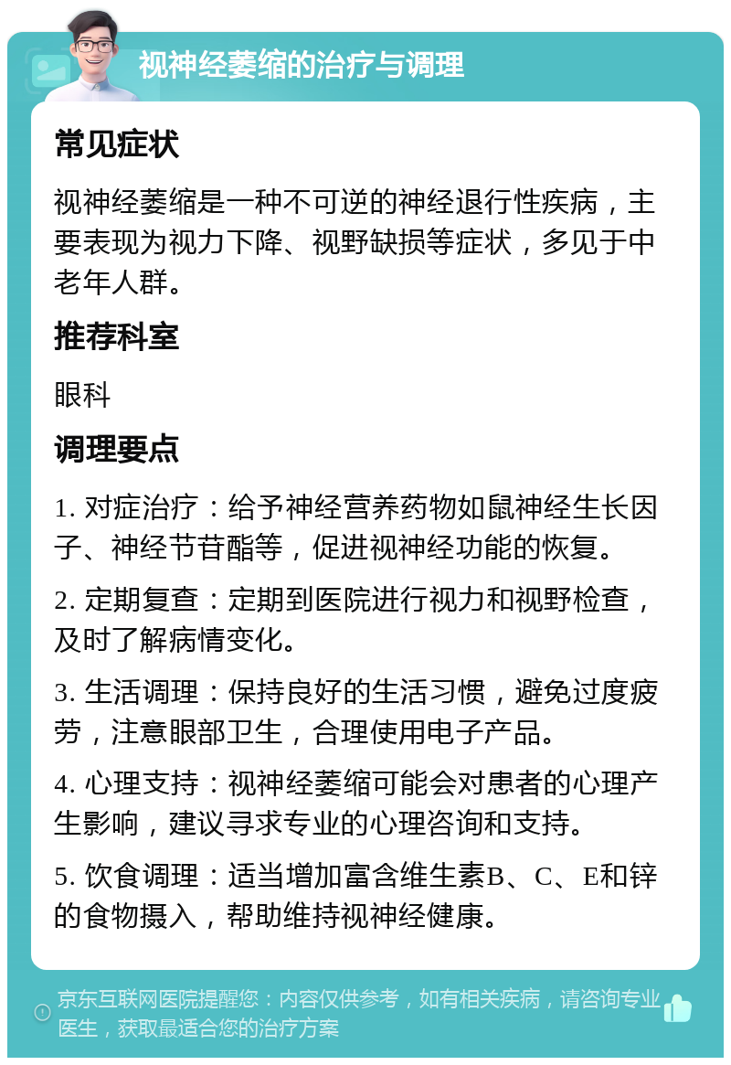 视神经萎缩的治疗与调理 常见症状 视神经萎缩是一种不可逆的神经退行性疾病，主要表现为视力下降、视野缺损等症状，多见于中老年人群。 推荐科室 眼科 调理要点 1. 对症治疗：给予神经营养药物如鼠神经生长因子、神经节苷酯等，促进视神经功能的恢复。 2. 定期复查：定期到医院进行视力和视野检查，及时了解病情变化。 3. 生活调理：保持良好的生活习惯，避免过度疲劳，注意眼部卫生，合理使用电子产品。 4. 心理支持：视神经萎缩可能会对患者的心理产生影响，建议寻求专业的心理咨询和支持。 5. 饮食调理：适当增加富含维生素B、C、E和锌的食物摄入，帮助维持视神经健康。