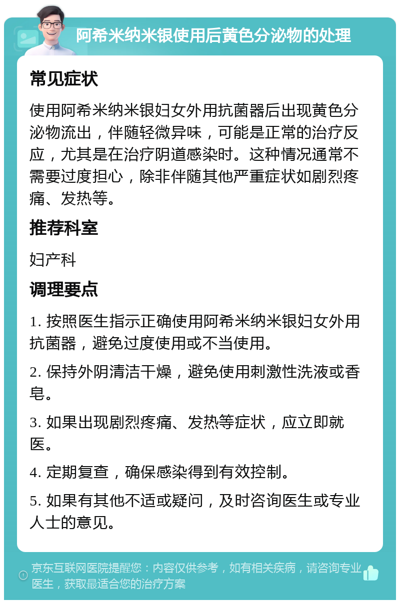 阿希米纳米银使用后黄色分泌物的处理 常见症状 使用阿希米纳米银妇女外用抗菌器后出现黄色分泌物流出，伴随轻微异味，可能是正常的治疗反应，尤其是在治疗阴道感染时。这种情况通常不需要过度担心，除非伴随其他严重症状如剧烈疼痛、发热等。 推荐科室 妇产科 调理要点 1. 按照医生指示正确使用阿希米纳米银妇女外用抗菌器，避免过度使用或不当使用。 2. 保持外阴清洁干燥，避免使用刺激性洗液或香皂。 3. 如果出现剧烈疼痛、发热等症状，应立即就医。 4. 定期复查，确保感染得到有效控制。 5. 如果有其他不适或疑问，及时咨询医生或专业人士的意见。