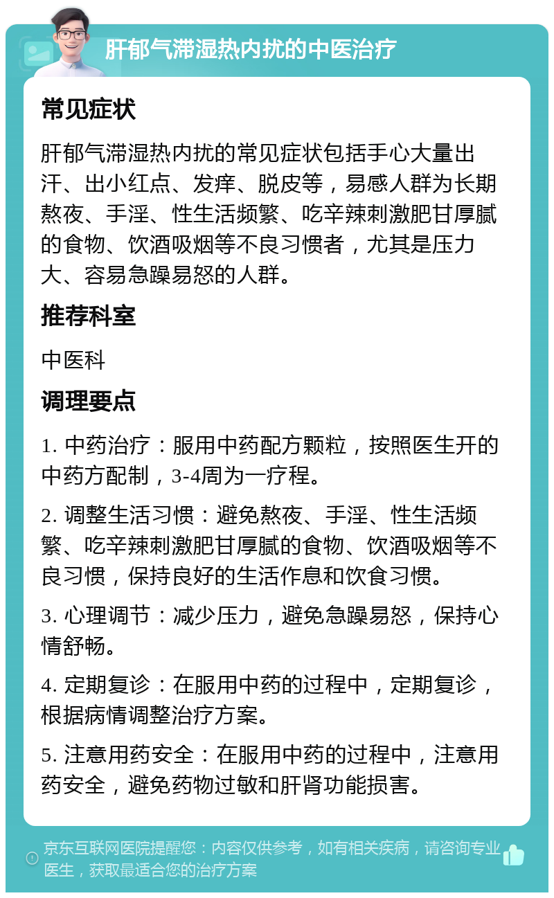 肝郁气滞湿热内扰的中医治疗 常见症状 肝郁气滞湿热内扰的常见症状包括手心大量出汗、出小红点、发痒、脱皮等，易感人群为长期熬夜、手淫、性生活频繁、吃辛辣刺激肥甘厚腻的食物、饮酒吸烟等不良习惯者，尤其是压力大、容易急躁易怒的人群。 推荐科室 中医科 调理要点 1. 中药治疗：服用中药配方颗粒，按照医生开的中药方配制，3-4周为一疗程。 2. 调整生活习惯：避免熬夜、手淫、性生活频繁、吃辛辣刺激肥甘厚腻的食物、饮酒吸烟等不良习惯，保持良好的生活作息和饮食习惯。 3. 心理调节：减少压力，避免急躁易怒，保持心情舒畅。 4. 定期复诊：在服用中药的过程中，定期复诊，根据病情调整治疗方案。 5. 注意用药安全：在服用中药的过程中，注意用药安全，避免药物过敏和肝肾功能损害。