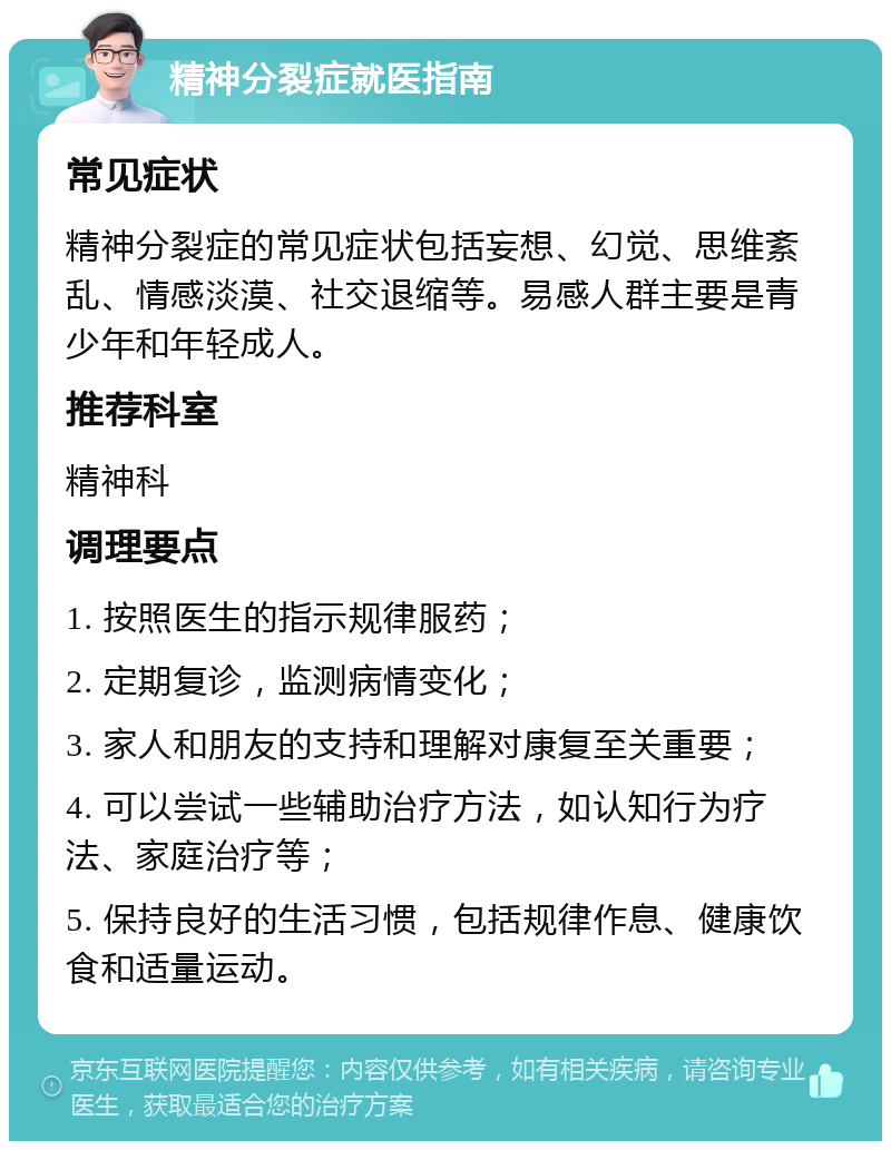 精神分裂症就医指南 常见症状 精神分裂症的常见症状包括妄想、幻觉、思维紊乱、情感淡漠、社交退缩等。易感人群主要是青少年和年轻成人。 推荐科室 精神科 调理要点 1. 按照医生的指示规律服药； 2. 定期复诊，监测病情变化； 3. 家人和朋友的支持和理解对康复至关重要； 4. 可以尝试一些辅助治疗方法，如认知行为疗法、家庭治疗等； 5. 保持良好的生活习惯，包括规律作息、健康饮食和适量运动。