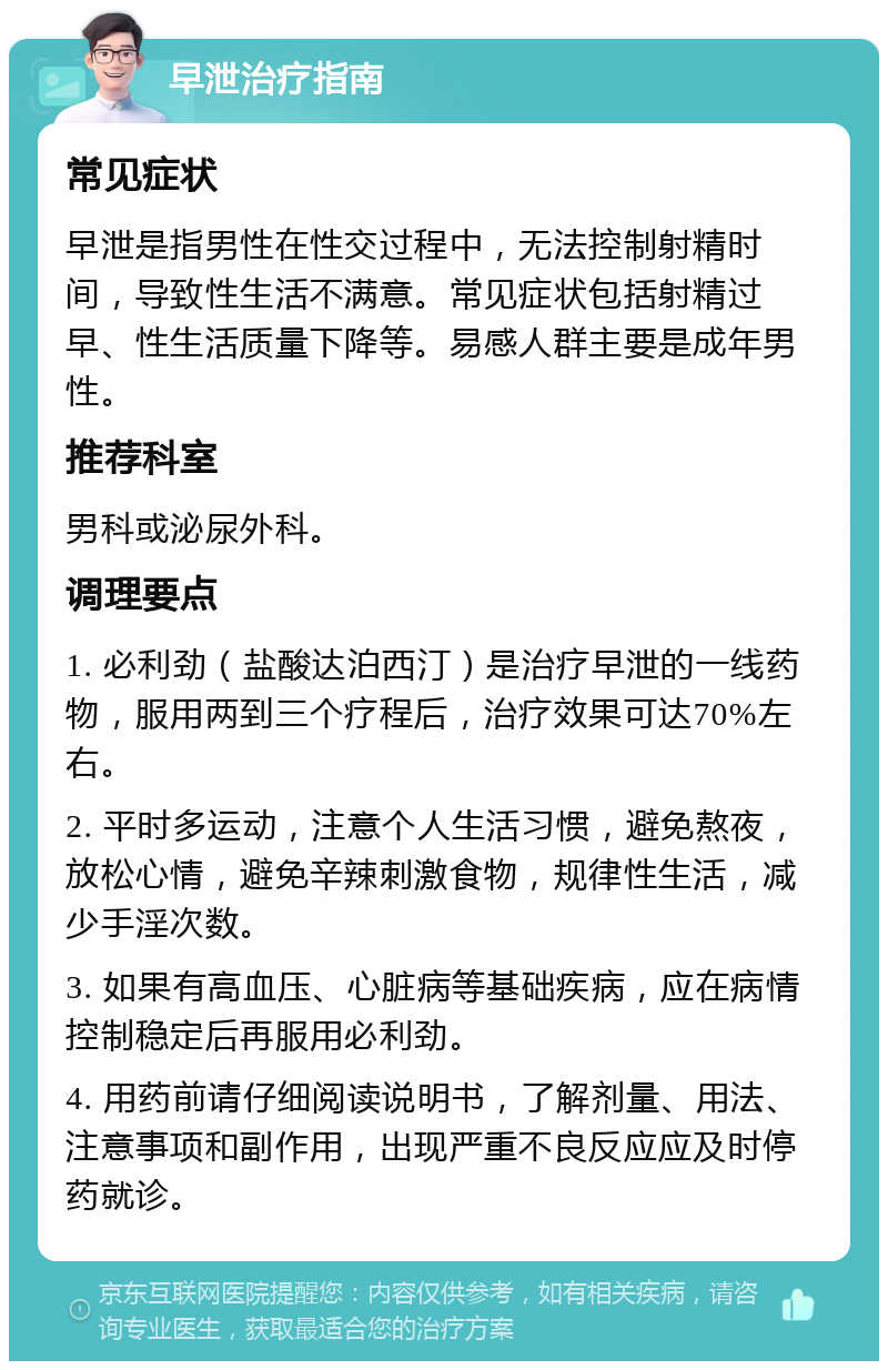 早泄治疗指南 常见症状 早泄是指男性在性交过程中，无法控制射精时间，导致性生活不满意。常见症状包括射精过早、性生活质量下降等。易感人群主要是成年男性。 推荐科室 男科或泌尿外科。 调理要点 1. 必利劲（盐酸达泊西汀）是治疗早泄的一线药物，服用两到三个疗程后，治疗效果可达70%左右。 2. 平时多运动，注意个人生活习惯，避免熬夜，放松心情，避免辛辣刺激食物，规律性生活，减少手淫次数。 3. 如果有高血压、心脏病等基础疾病，应在病情控制稳定后再服用必利劲。 4. 用药前请仔细阅读说明书，了解剂量、用法、注意事项和副作用，出现严重不良反应应及时停药就诊。