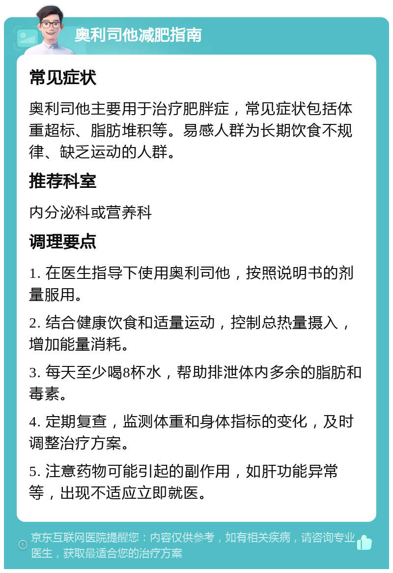 奥利司他减肥指南 常见症状 奥利司他主要用于治疗肥胖症，常见症状包括体重超标、脂肪堆积等。易感人群为长期饮食不规律、缺乏运动的人群。 推荐科室 内分泌科或营养科 调理要点 1. 在医生指导下使用奥利司他，按照说明书的剂量服用。 2. 结合健康饮食和适量运动，控制总热量摄入，增加能量消耗。 3. 每天至少喝8杯水，帮助排泄体内多余的脂肪和毒素。 4. 定期复查，监测体重和身体指标的变化，及时调整治疗方案。 5. 注意药物可能引起的副作用，如肝功能异常等，出现不适应立即就医。