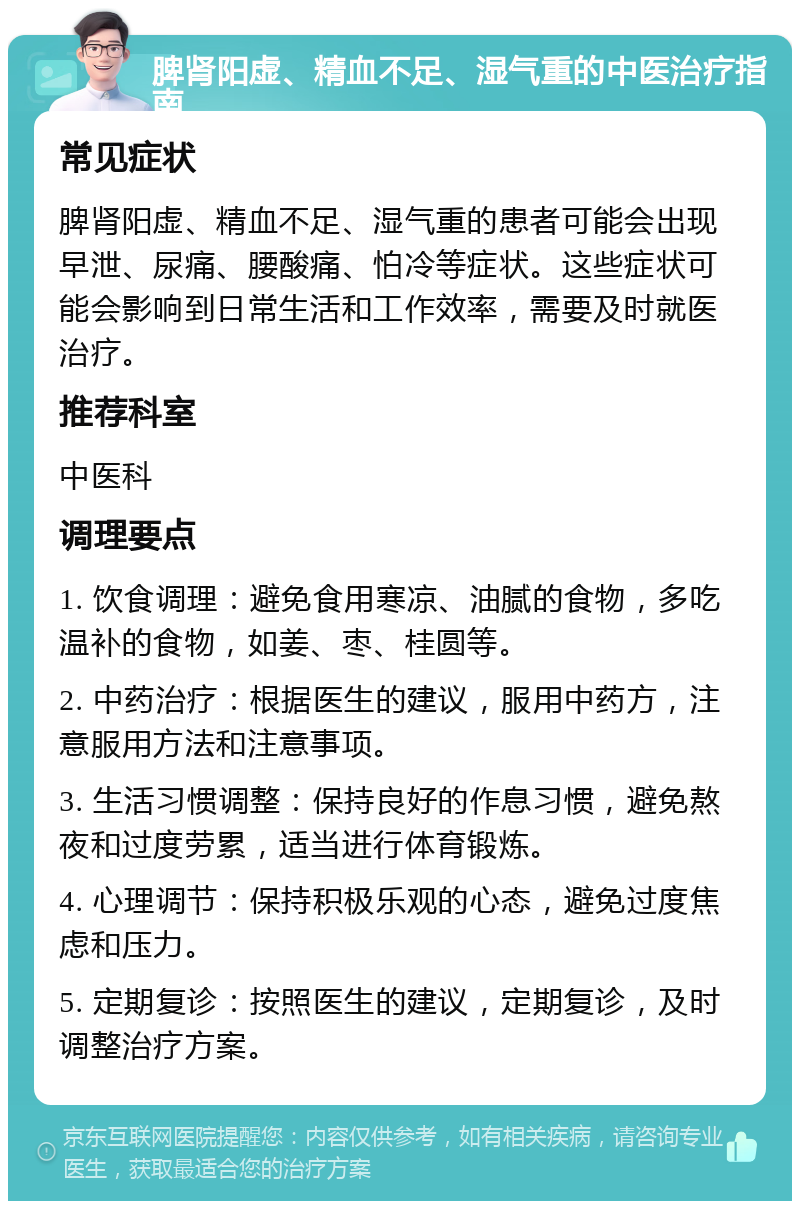 脾肾阳虚、精血不足、湿气重的中医治疗指南 常见症状 脾肾阳虚、精血不足、湿气重的患者可能会出现早泄、尿痛、腰酸痛、怕冷等症状。这些症状可能会影响到日常生活和工作效率，需要及时就医治疗。 推荐科室 中医科 调理要点 1. 饮食调理：避免食用寒凉、油腻的食物，多吃温补的食物，如姜、枣、桂圆等。 2. 中药治疗：根据医生的建议，服用中药方，注意服用方法和注意事项。 3. 生活习惯调整：保持良好的作息习惯，避免熬夜和过度劳累，适当进行体育锻炼。 4. 心理调节：保持积极乐观的心态，避免过度焦虑和压力。 5. 定期复诊：按照医生的建议，定期复诊，及时调整治疗方案。