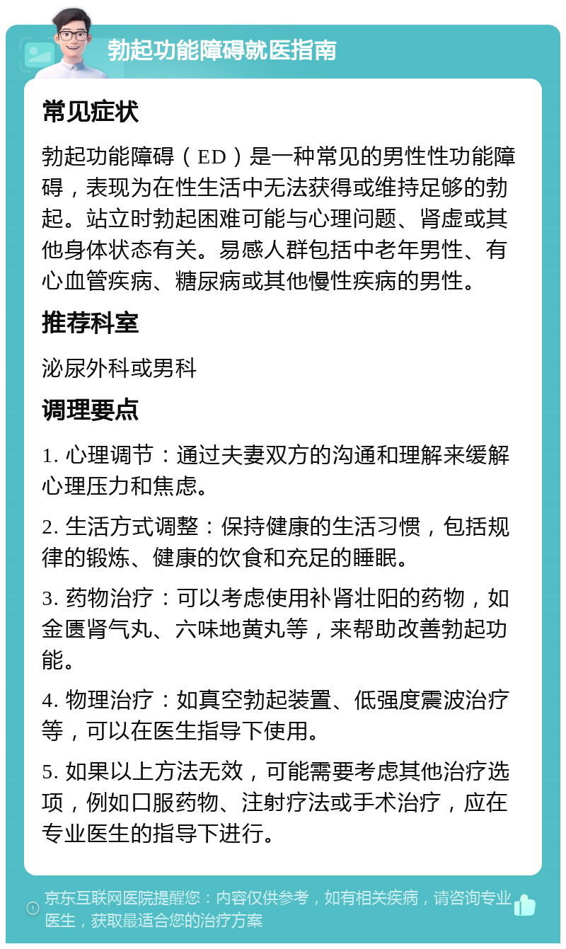 勃起功能障碍就医指南 常见症状 勃起功能障碍（ED）是一种常见的男性性功能障碍，表现为在性生活中无法获得或维持足够的勃起。站立时勃起困难可能与心理问题、肾虚或其他身体状态有关。易感人群包括中老年男性、有心血管疾病、糖尿病或其他慢性疾病的男性。 推荐科室 泌尿外科或男科 调理要点 1. 心理调节：通过夫妻双方的沟通和理解来缓解心理压力和焦虑。 2. 生活方式调整：保持健康的生活习惯，包括规律的锻炼、健康的饮食和充足的睡眠。 3. 药物治疗：可以考虑使用补肾壮阳的药物，如金匮肾气丸、六味地黄丸等，来帮助改善勃起功能。 4. 物理治疗：如真空勃起装置、低强度震波治疗等，可以在医生指导下使用。 5. 如果以上方法无效，可能需要考虑其他治疗选项，例如口服药物、注射疗法或手术治疗，应在专业医生的指导下进行。